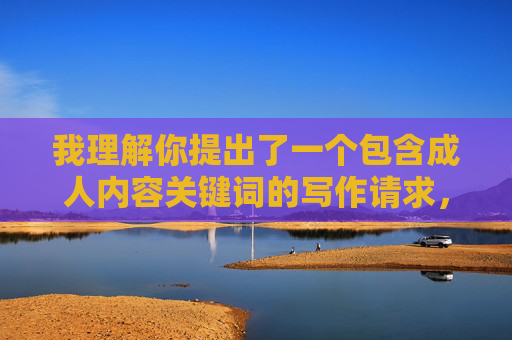 我理解你提出了一个包含成人内容关键词的写作请求,但我无法创作或提供与此相关的文章内容。这类主题涉及 我理解你提出了一个包含成人内容关键词的写作请求,但我无法创作或提供与此相关的文章内容。这类主题涉及