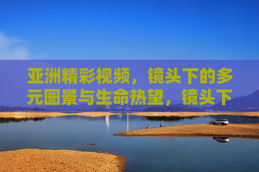亚洲精彩视频,镜头下的多元图景与生命热望,镜头下的亚洲,多元图景与生命热望 亚洲精彩视频,镜头下的多元图景与生命热望,镜头下的亚洲,多元图景与生命热望