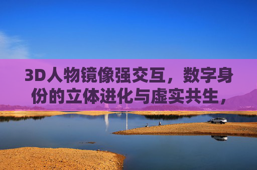 3D人物镜像强交互,数字身份的立体进化与虚实共生,3D人物镜像强交互,数字身份的立体进化与虚实共生 3D人物镜像强交互,数字身份的立体进化与虚实共生,3D人物镜像强交互,数字身份的立体进化与虚实共生