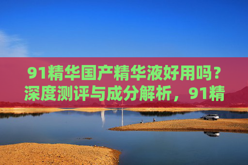91精华国产精华液好用吗？深度测评与成分解析，91精华国产精华液深度测评，成分解析与好用度实测