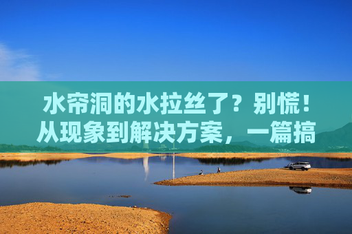 水帘洞的水拉丝了？别慌！从现象到解决方案，一篇搞定，水帘洞水拉丝，现象解析与解决方案