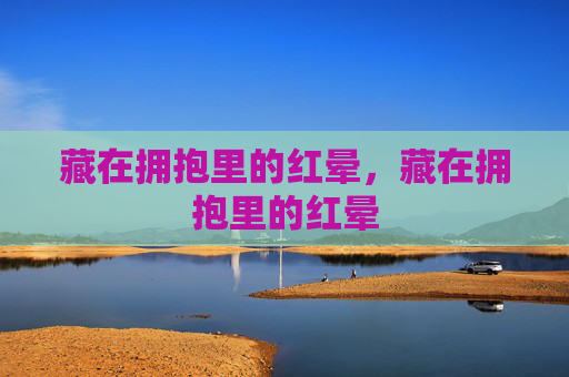 藏在拥抱里的红晕,藏在拥抱里的红晕 藏在拥抱里的红晕,藏在拥抱里的红晕