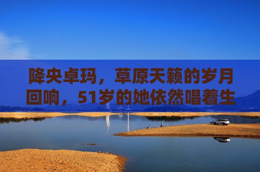 降央卓玛，草原天籁的岁月回响，51岁的她依然唱着生命的辽阔，草原天籁降央卓玛，岁月回响，生命辽阔