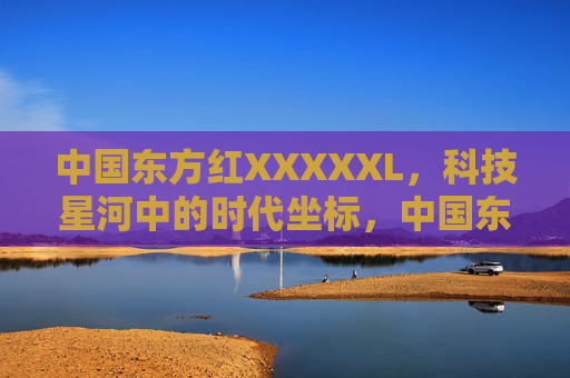 中国东方红XXXXXL,科技星河中的时代坐标,中国东方红XXXXXL,科技星河时代坐标 中国东方红XXXXXL,科技星河中的时代坐标,中国东方红XXXXXL,科技星河时代坐标