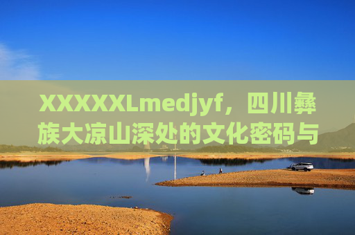 XXXXXLmedjyf,四川彝族大凉山深处的文化密码与生命回响,四川大凉山彝族的文化密码与生命回响 XXXXXLmedjyf,四川彝族大凉山深处的文化密码与生命回响,四川大凉山彝族的文化密码与生命回响