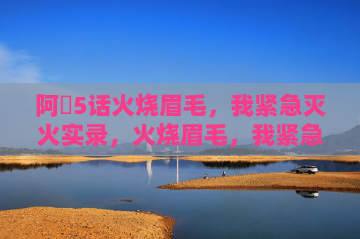 阿䧅5话火烧眉毛,我紧急灭火实录,火烧眉毛,我紧急灭火实录 阿䧅5话火烧眉毛,我紧急灭火实录,火烧眉毛,我紧急灭火实录
