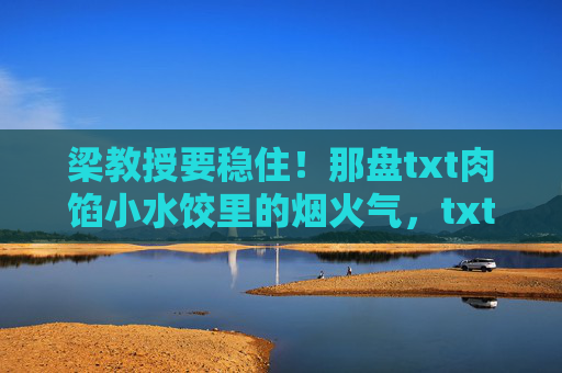 梁教授要稳住!那盘txt肉馅小水饺里的烟火气,txt肉馅小水饺里的烟火气,梁教授的日常 梁教授要稳住!那盘txt肉馅小水饺里的烟火气,txt肉馅小水饺里的烟火气,梁教授的日常