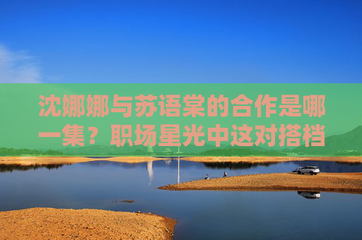 沈娜娜与苏语棠的合作是哪一集?职场星光中这对搭档的默契时刻全解析,职场星光,沈娜娜苏语棠合作集数与默契搭档全解析 沈娜娜与苏语棠的合作是哪一集?职场星光中这对搭档的默契时刻全解析,职场星光,沈娜娜苏语棠合作集数与默契搭档全解析