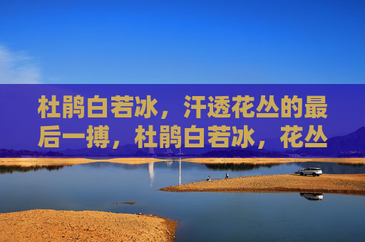 杜鹃白若冰,汗透花丛的最后一搏,杜鹃白若冰,花丛汗透最后一搏 杜鹃白若冰,汗透花丛的最后一搏,杜鹃白若冰,花丛汗透最后一搏