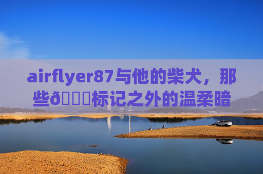 airflyer87与他的柴犬,那些🔞标记之外的温柔暗语,airflyer87与柴犬,温柔暗语未标记 airflyer87与他的柴犬,那些🔞标记之外的温柔暗语,airflyer87与柴犬,温柔暗语未标记