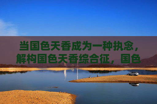 当国色天香成为一种执念,解构国色天香综合征,国色天香执念,解构国色天香综合征 当国色天香成为一种执念,解构国色天香综合征,国色天香执念,解构国色天香综合征