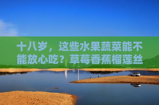 十八岁,这些水果蔬菜能不能放心吃?草莓香蕉榴莲丝瓜,答案在这里,十八岁,草莓香蕉榴莲丝瓜这些水果蔬菜能放心吃吗?答案在这里 十八岁,这些水果蔬菜能不能放心吃?草莓香蕉榴莲丝瓜,答案在这里,十八岁,草莓香蕉榴莲丝瓜这些水果蔬菜能放心吃吗?答案在这里