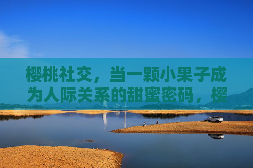 樱桃社交,当一颗小果子成为人际关系的甜蜜密码,樱桃社交,人际关系的甜蜜密码 樱桃社交,当一颗小果子成为人际关系的甜蜜密码,樱桃社交,人际关系的甜蜜密码