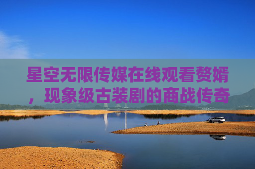 星空无限传媒在线观看赘婿,现象级古装剧的商战传奇与人间烟火,现象级赘婿,商战传奇与人间烟火 星空无限传媒在线观看赘婿,现象级古装剧的商战传奇与人间烟火,现象级赘婿,商战传奇与人间烟火
