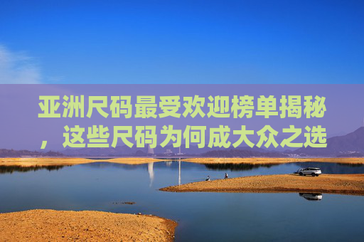 亚洲尺码最受欢迎榜单揭秘,这些尺码为何成大众之选?亚洲尺码最受欢迎榜单揭秘,这些尺码为何成大众首选? 亚洲尺码最受欢迎榜单揭秘,这些尺码为何成大众之选?亚洲尺码最受欢迎榜单揭秘,这些尺码为何成大众首选?