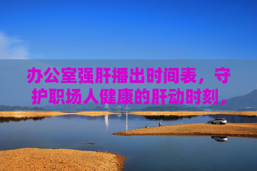 办公室强肝播出时间表,守护职场人健康的肝动时刻,办公室强肝播出时间表,守护职场健康的肝动时刻 办公室强肝播出时间表,守护职场人健康的肝动时刻,办公室强肝播出时间表,守护职场健康的肝动时刻