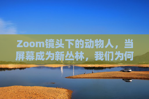 Zoom镜头下的动物人,当屏幕成为新丛林,我们为何化身生灵?屏幕新丛林,Zoom镜头下,我们为何化身动物人? Zoom镜头下的动物人,当屏幕成为新丛林,我们为何化身生灵?屏幕新丛林,Zoom镜头下,我们为何化身动物人?