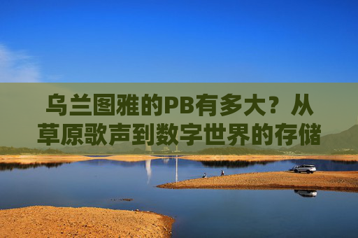 乌兰图雅的PB有多大？从草原歌声到数字世界的存储密码，乌兰图雅的PB，草原歌声的数字存储密码