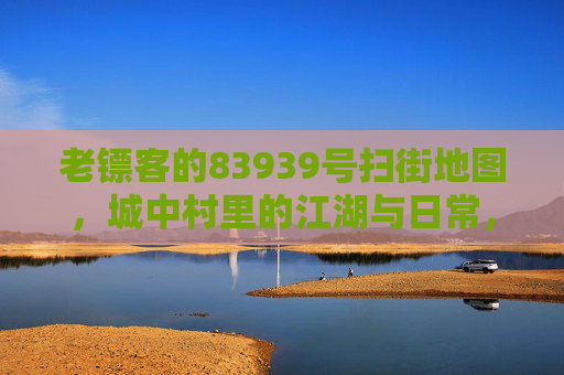 老镖客的83939号扫街地图,城中村里的江湖与日常,老镖客的83939号扫街地图,城中村江湖日常 老镖客的83939号扫街地图,城中村里的江湖与日常,老镖客的83939号扫街地图,城中村江湖日常
