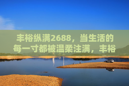 丰裕纵满2688,当生活的每一寸都被温柔注满,丰裕纵满2688,温柔注满生活每一寸 丰裕纵满2688,当生活的每一寸都被温柔注满,丰裕纵满2688,温柔注满生活每一寸