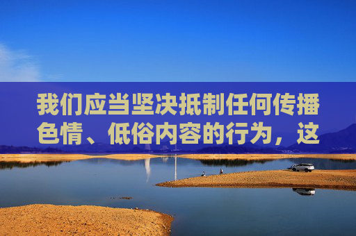 我们应当坚决抵制任何传播色情、低俗内容的行为,这类内容不仅违反法律法规,更会对个人身心健康和社会风气造成严重危害。在中国,制作、传播、获取淫秽色情信息都属于违法行为,必将受到法律的严惩,抵制色情低俗内容,违法必受法律严惩 我们应当坚决抵制任何传播色情、低俗内容的行为,这类内容不仅违反法律法规,更会对个人身心健康和社会风气造成严重危害。在中国,制作、传播、获取淫秽色情信息都属于违法行为,必将受到法律的严惩,抵制色情低俗内容,违法必受法律严惩