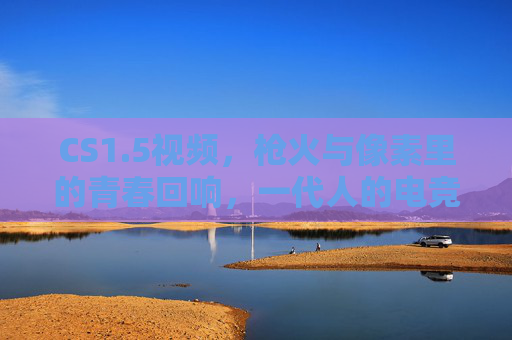 CS1.5视频,枪火与像素里的青春回响,一代人的电竞启蒙图腾,枪火与像素的青春回响,一代人的电竞启蒙图腾 CS1.5视频,枪火与像素里的青春回响,一代人的电竞启蒙图腾,枪火与像素的青春回响,一代人的电竞启蒙图腾