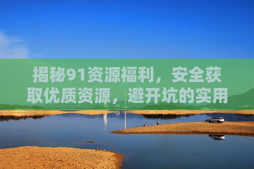 揭秘91资源福利,安全获取优质资源,避开坑的实用指南,91资源福利安全获取避坑实用指南 揭秘91资源福利,安全获取优质资源,避开坑的实用指南,91资源福利安全获取避坑实用指南