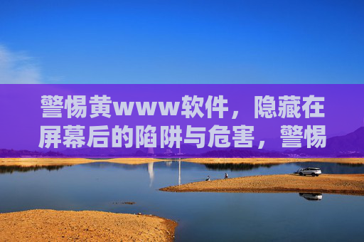 警惕黄www软件,隐藏在屏幕后的陷阱与危害,警惕黄软件,屏幕后的陷阱与危害 警惕黄www软件,隐藏在屏幕后的陷阱与危害,警惕黄软件,屏幕后的陷阱与危害