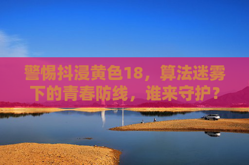 警惕抖浸黄色18,算法迷雾下的青春防线,谁来守护?算法迷雾下的青春防线,谁来守护? 警惕抖浸黄色18,算法迷雾下的青春防线,谁来守护?算法迷雾下的青春防线,谁来守护?