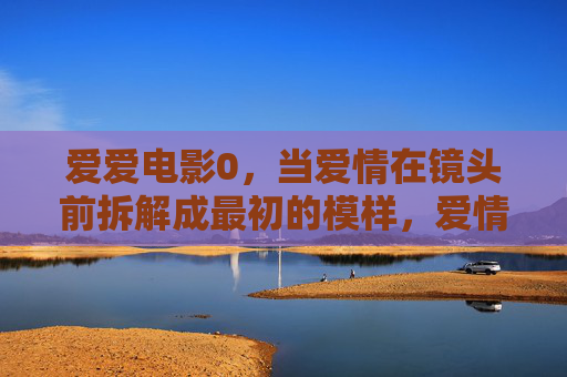 爱爱电影0，当爱情在镜头前拆解成最初的模样，爱情在镜头前拆解成最初模样