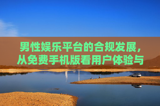 男性娱乐平台的合规发展,从免费手机版看用户体验与社会责任,男性娱乐平台合规发展,免费手机版下的用户体验与社会责任 男性娱乐平台的合规发展,从免费手机版看用户体验与社会责任,男性娱乐平台合规发展,免费手机版下的用户体验与社会责任