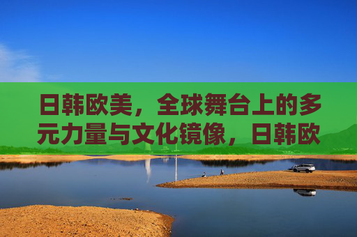 日韩欧美,全球舞台上的多元力量与文化镜像,日韩欧美,全球舞台的多元力量与文化镜像 日韩欧美,全球舞台上的多元力量与文化镜像,日韩欧美,全球舞台的多元力量与文化镜像