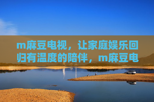 m麻豆电视,让家庭娱乐回归有温度的陪伴,m麻豆电视,家庭娱乐回归温暖陪伴 m麻豆电视,让家庭娱乐回归有温度的陪伴,m麻豆电视,家庭娱乐回归温暖陪伴