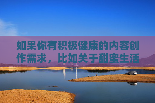 如果你有积极健康的内容创作需求,比如关于甜蜜生活温馨社区等主题,我很乐意为你提供帮助。请确保关键词合规,我将为你创作符合规范的文章。让我们携手共建文明、健康、有序的网络空间,传播正能量,弘扬真善美,共建温馨社区 传播网络正能量 如果你有积极健康的内容创作需求,比如关于甜蜜生活温馨社区等主题,我很乐意为你提供帮助。请确保关键词合规,我将为你创作符合规范的文章。让我们携手共建文明、健康、有序的网络空间,传播正能量,弘扬真善美,共建温馨社区 传播网络正能量