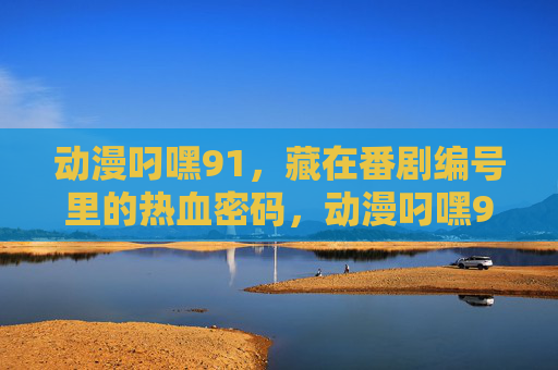 动漫叼嘿91,藏在番剧编号里的热血密码,动漫叼嘿91,番剧编号里的热血密码 动漫叼嘿91,藏在番剧编号里的热血密码,动漫叼嘿91,番剧编号里的热血密码