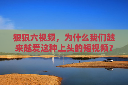 狠狠六视频，为什么我们越来越爱这种上头的短视频？为什么狠狠六短视频越来越让人上头？