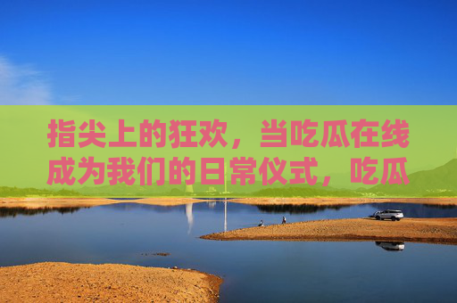 指尖上的狂欢,当吃瓜在线成为我们的日常仪式,吃瓜在线,指尖上的日常狂欢 指尖上的狂欢,当吃瓜在线成为我们的日常仪式,吃瓜在线,指尖上的日常狂欢