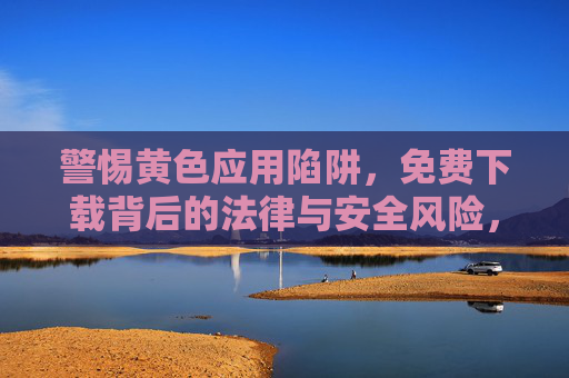 警惕黄色应用陷阱,免费下载背后的法律与安全风险,黄色应用免费下载陷阱,法律与安全风险 警惕黄色应用陷阱,免费下载背后的法律与安全风险,黄色应用免费下载陷阱,法律与安全风险