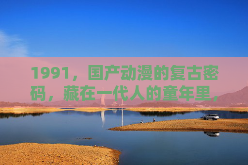 1991,国产动漫的复古密码,藏在一代人的童年里,1991,国产动漫的复古密码,一代人的童年记忆 1991,国产动漫的复古密码,藏在一代人的童年里,1991,国产动漫的复古密码,一代人的童年记忆