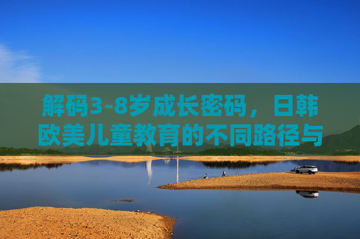 解码3-8岁成长密码,日韩欧美儿童教育的不同路径与启示,解码3-8岁成长密码,日韩欧美儿童教育的路径启示 解码3-8岁成长密码,日韩欧美儿童教育的不同路径与启示,解码3-8岁成长密码,日韩欧美儿童教育的路径启示