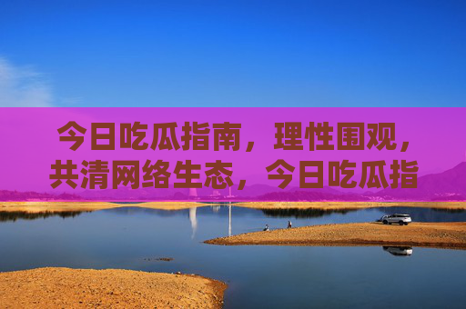 今日吃瓜指南,理性围观,共清网络生态,今日吃瓜指南,理性围观,共清网络生态 今日吃瓜指南,理性围观,共清网络生态,今日吃瓜指南,理性围观,共清网络生态