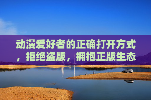 动漫爱好者的正确打开方式,拒绝盗版,拥抱正版生态,动漫爱好者的正版生态打开方式 动漫爱好者的正确打开方式,拒绝盗版,拥抱正版生态,动漫爱好者的正版生态打开方式