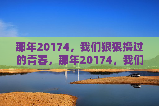 那年20174,我们狠狠撸过的青春,那年20174,我们狠狠撸过的青春 那年20174,我们狠狠撸过的青春,那年20174,我们狠狠撸过的青春
