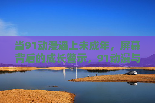当91动漫遇上未成年,屏幕背后的成长警示,91动漫与未成年,屏幕背后的成长警示 当91动漫遇上未成年,屏幕背后的成长警示,91动漫与未成年,屏幕背后的成长警示