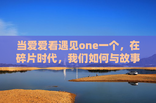 当爱爱看遇见one一个，在碎片时代，我们如何与故事好好相处？碎片时代的相遇，爱爱看遇见one一个，如何与故事好好相处？