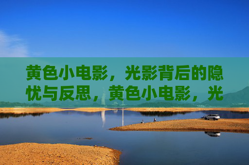 黄色小电影,光影背后的隐忧与反思,黄色小电影,光影背后的隐忧与反思 黄色小电影,光影背后的隐忧与反思,黄色小电影,光影背后的隐忧与反思