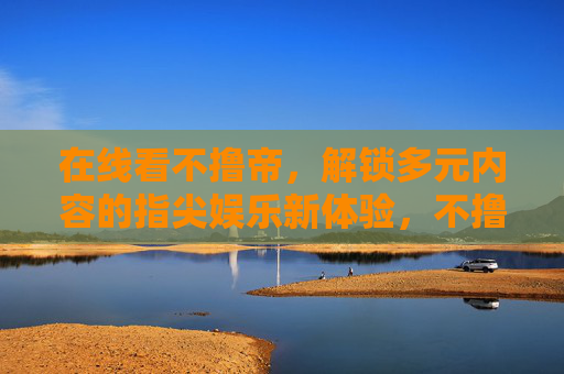 在线看不撸帝,解锁多元内容的指尖娱乐新体验,不撸帝,指尖解锁多元内容新体验 在线看不撸帝,解锁多元内容的指尖娱乐新体验,不撸帝,指尖解锁多元内容新体验