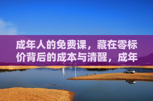 成年人的免费课,藏在零标价背后的成本与清醒,成年人的免费课,零标价背后的成本与清醒 成年人的免费课,藏在零标价背后的成本与清醒,成年人的免费课,零标价背后的成本与清醒
