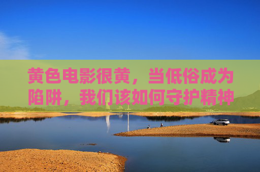 黄色电影很黄,当低俗成为陷阱,我们该如何守护精神家园?警惕低俗陷阱,守护精神家园 黄色电影很黄,当低俗成为陷阱,我们该如何守护精神家园?警惕低俗陷阱,守护精神家园