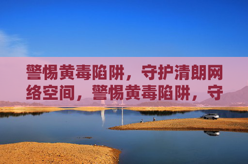 警惕黄毒陷阱,守护清朗网络空间,警惕黄毒陷阱,守护清朗网络空间 警惕黄毒陷阱,守护清朗网络空间,警惕黄毒陷阱,守护清朗网络空间